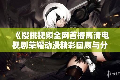 《樱桃视频全网首播高清电视剧荣耀动漫精彩回顾与分析》