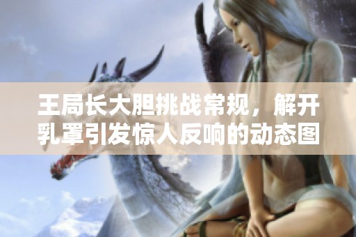 王局长大胆挑战常规，解开乳罩引发惊人反响的动态图揭秘