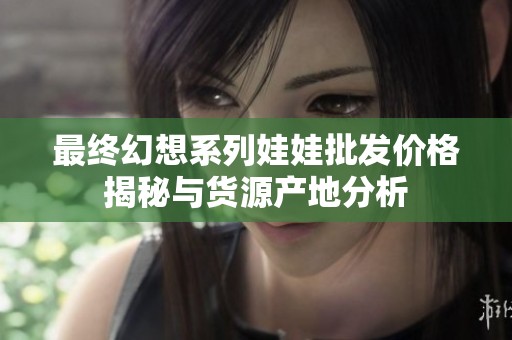 最终幻想系列娃娃批发价格揭秘与货源产地分析