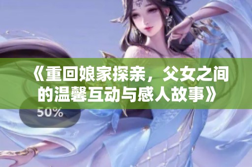《重回娘家探亲，父女之间的温馨互动与感人故事》