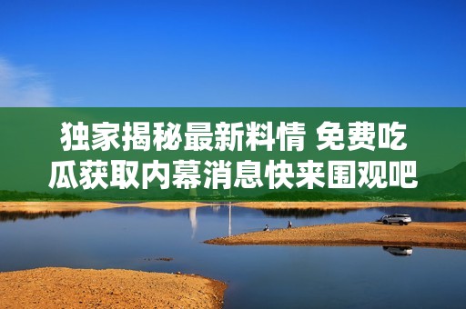 独家揭秘最新料情 免费吃瓜获取内幕消息快来围观吧