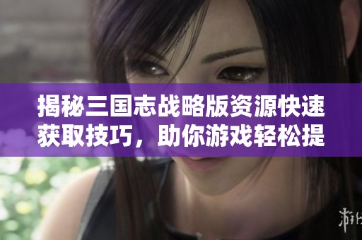 揭秘三国志战略版资源快速获取技巧，助你游戏轻松提升实力