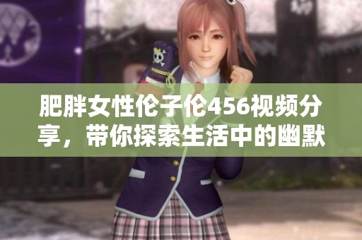 肥胖女性伦子伦456视频分享，带你探索生活中的幽默与趣味