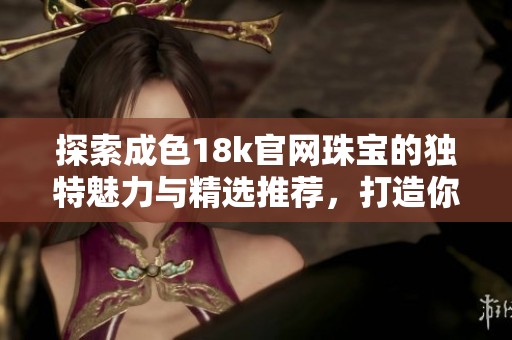 探索成色18k官网珠宝的独特魅力与精选推荐，打造你的时尚风格