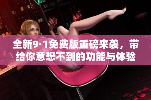 全新9·1免费版重磅来袭，带给你意想不到的功能与体验