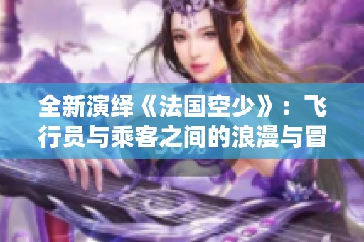全新演绎《法国空少》：飞行员与乘客之间的浪漫与冒险故事