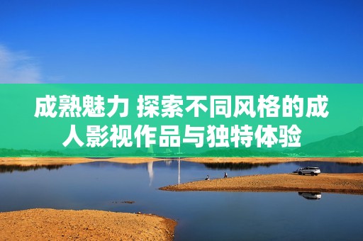 成熟魅力 探索不同风格的成人影视作品与独特体验