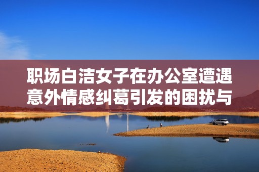职场白洁女子在办公室遭遇意外情感纠葛引发的困扰与思考