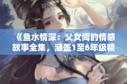 《鱼水情深：父女间的情感故事全集，涵盖1至6年级精彩内容》