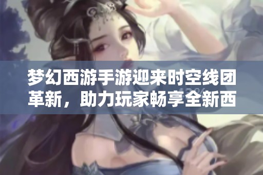 梦幻西游手游迎来时空线团革新，助力玩家畅享全新西游探索体验