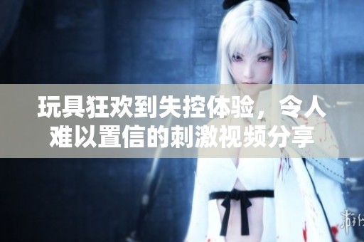 玩具狂欢到失控体验，令人难以置信的刺激视频分享