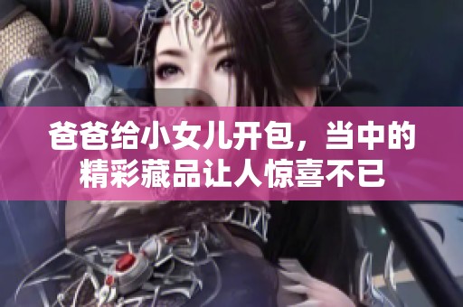 爸爸给小女儿开包，当中的精彩藏品让人惊喜不已