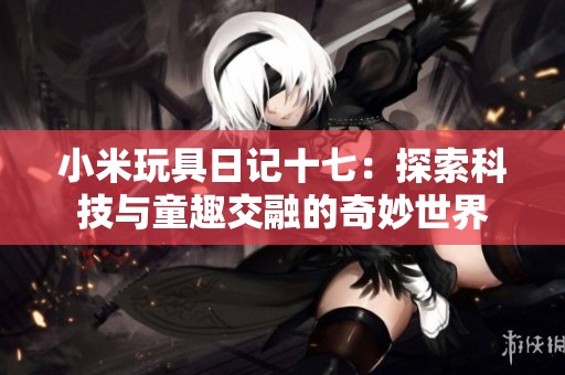 小米玩具日记十七：探索科技与童趣交融的奇妙世界