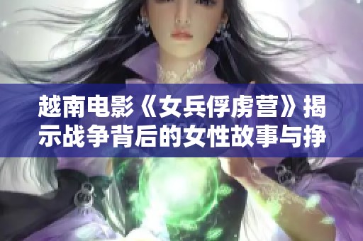 越南电影《女兵俘虏营》揭示战争背后的女性故事与挣扎