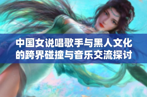 中国女说唱歌手与黑人文化的跨界碰撞与音乐交流探讨