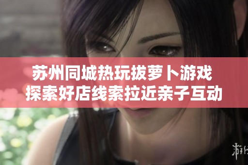 苏州同城热玩拔萝卜游戏 探索好店线索拉近亲子互动时光