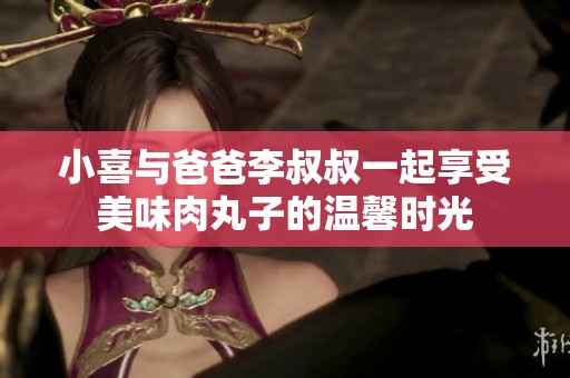 小喜与爸爸李叔叔一起享受美味肉丸子的温馨时光