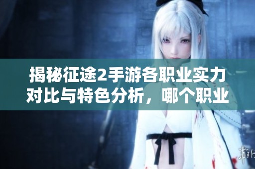 揭秘征途2手游各职业实力对比与特色分析，哪个职业更胜一筹