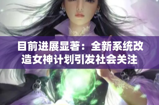 目前进展显著：全新系统改造女神计划引发社会关注