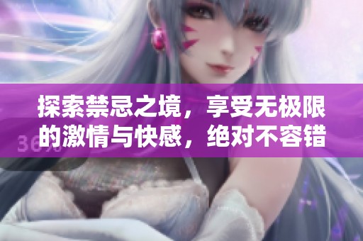 探索禁忌之境，享受无极限的激情与快感，绝对不容错过的精彩内容