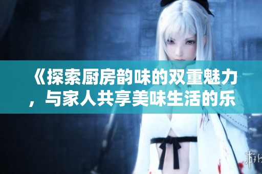 《探索厨房韵味的双重魅力，与家人共享美味生活的乐趣》