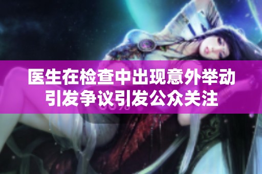 医生在检查中出现意外举动引发争议引发公众关注