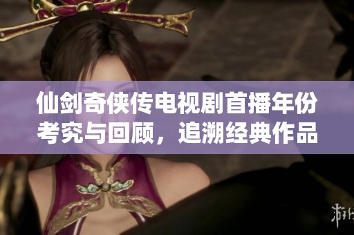 仙剑奇侠传电视剧首播年份考究与回顾，追溯经典作品诞生的岁月