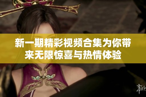 新一期精彩视频合集为你带来无限惊喜与热情体验