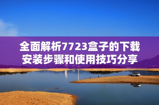 全面解析7723盒子的下载安装步骤和使用技巧分享