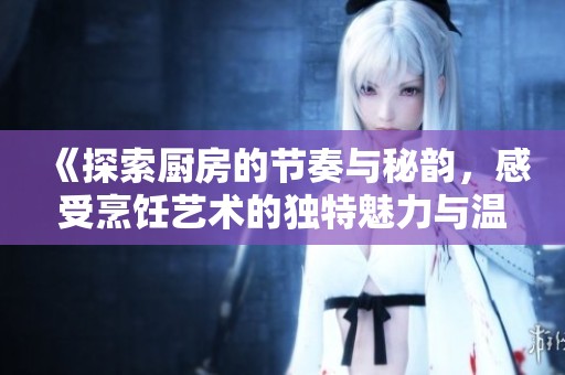 《探索厨房的节奏与秘韵，感受烹饪艺术的独特魅力与温馨》