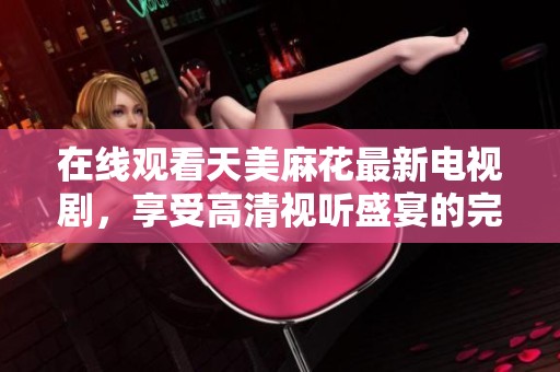 在线观看天美麻花最新电视剧，享受高清视听盛宴的完美体验
