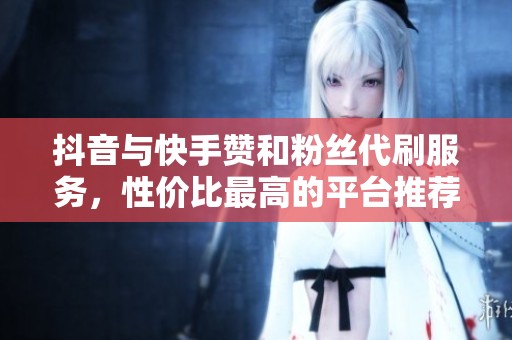 抖音与快手赞和粉丝代刷服务，性价比最高的平台推荐