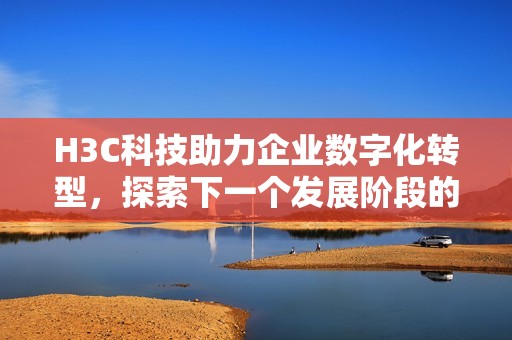 H3C科技助力企业数字化转型，探索下一个发展阶段的可能性