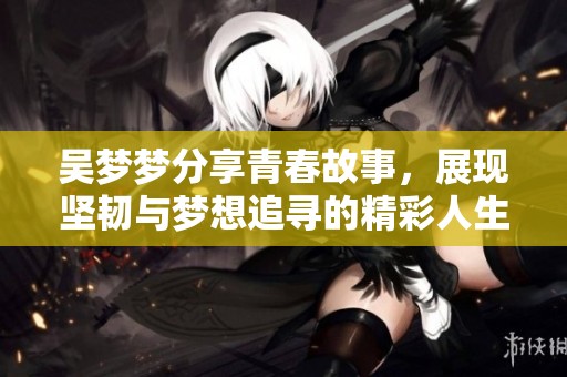 吴梦梦分享青春故事，展现坚韧与梦想追寻的精彩人生旅程