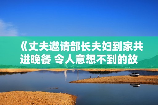 《丈夫邀请部长夫妇到家共进晚餐 令人意想不到的故事》