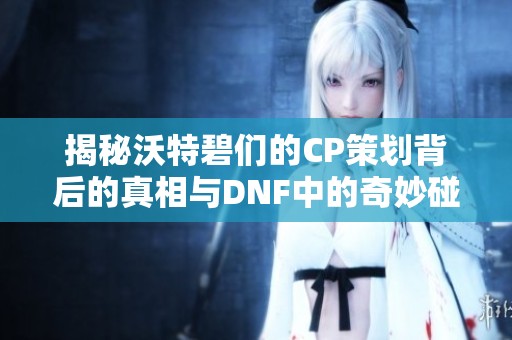 揭秘沃特碧们的CP策划背后的真相与DNF中的奇妙碰撞
