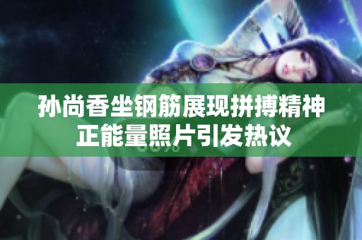 孙尚香坐钢筋展现拼搏精神 正能量照片引发热议