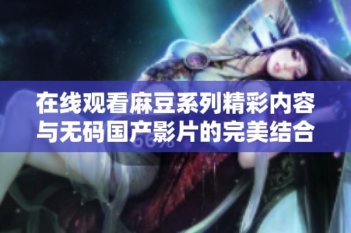 在线观看麻豆系列精彩内容与无码国产影片的完美结合推荐