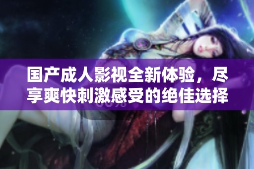 国产成人影视全新体验，尽享爽快刺激感受的绝佳选择