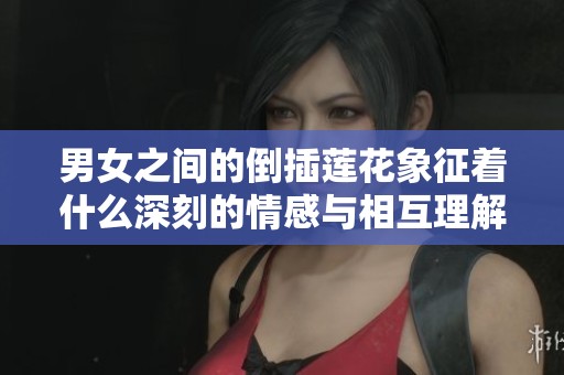 男女之间的倒插莲花象征着什么深刻的情感与相互理解