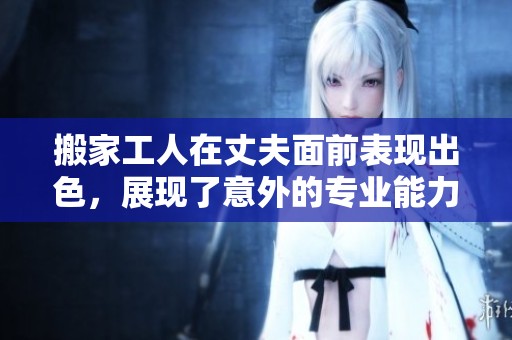 搬家工人在丈夫面前表现出色，展现了意外的专业能力和团队合作精神