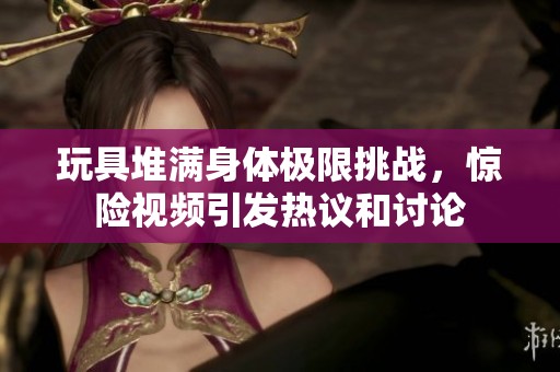 玩具堆满身体极限挑战，惊险视频引发热议和讨论