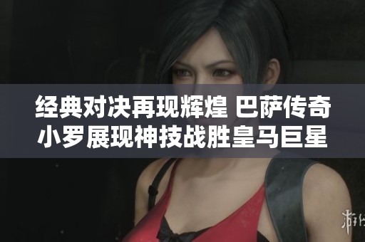 经典对决再现辉煌 巴萨传奇小罗展现神技战胜皇马巨星