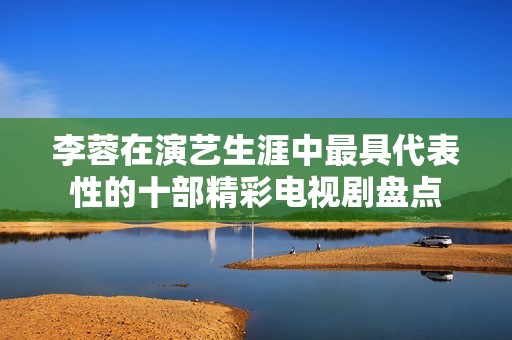 李蓉在演艺生涯中最具代表性的十部精彩电视剧盘点