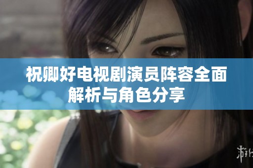 祝卿好电视剧演员阵容全面解析与角色分享