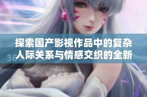 探索国产影视作品中的复杂人际关系与情感交织的全新视角