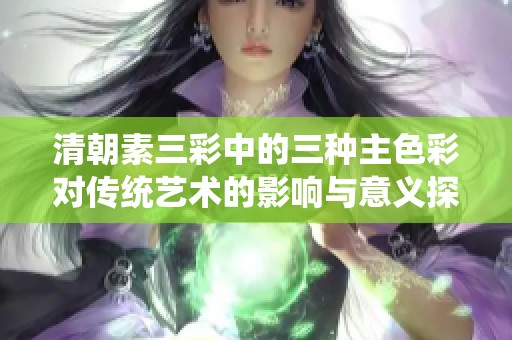 清朝素三彩中的三种主色彩对传统艺术的影响与意义探讨