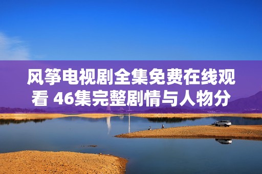 风筝电视剧全集免费在线观看 46集完整剧情与人物分析一网打尽
