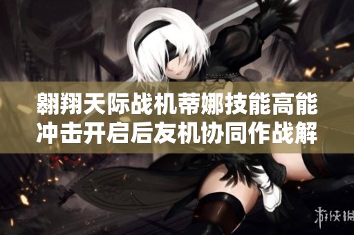 翱翔天际战机蒂娜技能高能冲击开启后友机协同作战解析