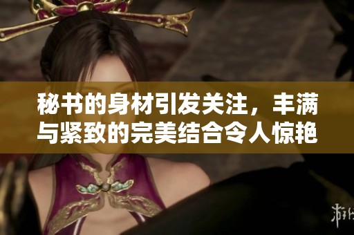 秘书的身材引发关注，丰满与紧致的完美结合令人惊艳